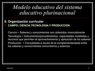 14/02/2025 47
Modelo educativo del sistema
educativo plurinacional
6. Organización curricular
 CAMPO: CIENCIA TECNOLOGIA Y PRODUCCION
- Ciencia = Saberes y conocimientos son obtenidos vivencialmente
- Tecnología = Instrumentos/procedimientos, capacidades instaladas y
recursos que permiten el aprovechamiento y aplicación de los saberes
- Producción = Consolidada a través de la complementariedad entre
los saberes y conocimientos comunitarios y externos
 