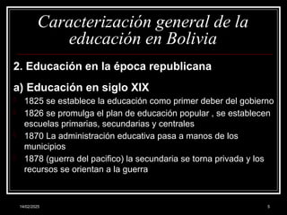 14/02/2025 5
Caracterización general de la
educación en Bolivia
2. Educación en la época republicana
a) Educación en siglo XIX
- 1825 se establece la educación como primer deber del gobierno
- 1826 se promulga el plan de educación popular , se establecen
escuelas primarias, secundarias y centrales
- 1870 La administración educativa pasa a manos de los
municipios
- 1878 (guerra del pacifico) la secundaria se torna privada y los
recursos se orientan a la guerra
 