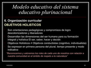 14/02/2025 50
Modelo educativo del sistema
educativo plurinacional
6. Organización curricular
OBJETIVOS HOLISTICOS
- Son orientaciones pedagógicas y compromisos de logro
descolonizadores y liberadores
- Desarrollan las dimensiones del ser humano para su formación
integral y holística El ser, saber, hacer y decidir.
- Objetivos Holísticos ≠ Objetivos conductistas (cognitivo, individualista)
- Se expresan en primera persona del plural, tiempo presente y modo
indicativo
“Reconocemos y valoramos los roles de cada uno de nosotros con relación a
nuestra comunidad en el ámbito de respeto a la naturaleza”
 