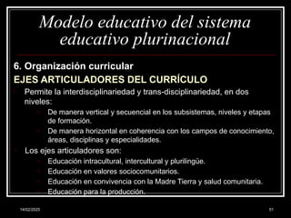 14/02/2025 51
Modelo educativo del sistema
educativo plurinacional
6. Organización curricular
EJES ARTICULADORES DEL CURRÍCULO
- Permite la interdisciplinariedad y trans-disciplinariedad, en dos
niveles:
o De manera vertical y secuencial en los subsistemas, niveles y etapas
de formación.
o De manera horizontal en coherencia con los campos de cono­
cimiento,
áreas, disciplinas y especialidades.
- Los ejes articuladores son:
o Educación intracultural, intercultural y plurilingüe.
o Educación en valores sociocomunitarios.
o Educación en convivencia con la Madre Tierra y salud comunitaria.
o Educación para la producción.
 