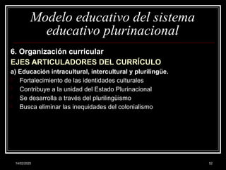 14/02/2025 52
Modelo educativo del sistema
educativo plurinacional
6. Organización curricular
EJES ARTICULADORES DEL CURRÍCULO
a) Educación intracultural, intercultural y plurilingüe.
- Fortalecimiento de las identidades culturales
- Contribuye a la unidad del Estado Plurinacional
- Se desarrolla a través del plurilingüismo
- Busca eliminar las inequidades del colonialismo
 
