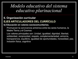 14/02/2025 53
Modelo educativo del sistema
educativo plurinacional
6. Organización curricular
EJES ARTICULADORES DEL CURRÍCULO
b) Educación en valores sociocomunitarios.
- Promueven la convivencia armónica entre los seres humanos, la
Madre Tierra y el Cosmos
- Los valores principales son: Unidad, igualdad, dignidad, libertad,
solidaridad, reciprocidad, respeto, complementariedad, armonía,
transparencia, equilibrio, igualdad de oportunidades, honestidad, paz,
inclusión física, cognitiva
 