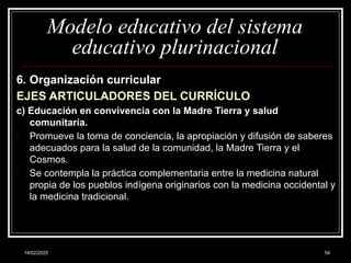 14/02/2025 54
Modelo educativo del sistema
educativo plurinacional
6. Organización curricular
EJES ARTICULADORES DEL CURRÍCULO
c) Educación en convivencia con la Madre Tierra y salud
comunitaria.
- Promueve la toma de conciencia, la apropiación y difusión de saberes
adecuados para la salud de la comunidad, la Madre Tierra y el
Cosmos.
- Se contempla la práctica complementaria entre la medicina natural
propia de los pueblos indígena originarios con la medicina occidental y
la medicina tradicional.
 