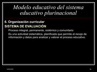 14/02/2025 56
Modelo educativo del sistema
educativo plurinacional
6. Organización curricular
SISTEMA DE EVALUACIÓN
- Proceso integral, permanente, sistémico y comunitario
- Es una actividad sistemática, planificada que permite el recojo de
información y datos para analizar y valorar el proceso educativo.
 