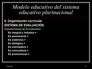 14/02/2025 57
Modelo educativo del sistema
educativo plurinacional
6. Organización curricular
SISTEMA DE EVALUACIÓN
Características de la evaluación:
• Es integral y holística =
• Es permanente =
• Es sistémica =
• Es dialógica =
• Es orientadora =
• Es comunitaria =
• Es promocional =
 