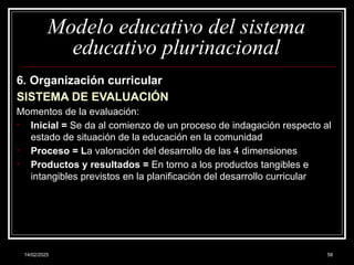 14/02/2025 58
Modelo educativo del sistema
educativo plurinacional
6. Organización curricular
SISTEMA DE EVALUACIÓN
Momentos de la evaluación:
• Inicial = Se da al comienzo de un proceso de indagación respecto al
estado de situación de la educación en la comunidad
• Proceso = La valoración del desarrollo de las 4 dimensiones
• Productos y resultados = En torno a los productos tangibles e
intangibles previstos en la planificación del desarrollo curricular
 