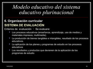 14/02/2025 59
Modelo educativo del sistema
educativo plurinacional
6. Organización curricular
SISTEMA DE EVALUACIÓN
Criterios de evaluación  Se evaluara:
 Los procesos educativos (enseñanza, aprendizaje, uso de medios y
materiales impresos, multimedia).
 La producción de bienes tangibles e intangibles, resultado de los procesos
educativos.
 La aplicación de los planes y programas de estudio en los procesos
educativos
 Los resultados y productos que devienen de la aplicación de los
programas de estudio
 