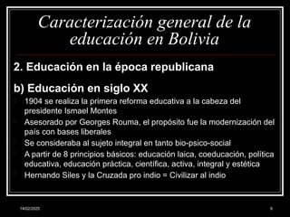 14/02/2025 6
Caracterización general de la
educación en Bolivia
2. Educación en la época republicana
b) Educación en siglo XX
- 1904 se realiza la primera reforma educativa a la cabeza del
presidente Ismael Montes
- Asesorado por Georges Rouma, el propósito fue la modernización del
país con bases liberales
- Se consideraba al sujeto integral en tanto bio-psico-social
- A partir de 8 principios básicos: educación laica, coeducación, política
educativa, educación práctica, científica, activa, integral y estética
- Hernando Siles y la Cruzada pro indio = Civilizar al indio
 