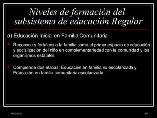 14/02/2025 64
Niveles de formación del
subsistema de educación Regular
a) Educación Inicial en Familia Comunitaria
 Reconoce y fortalece a la familia como el primer espacio de educación
y socialización del niño en complementariedad con la comunidad y los
organismos estatales.
 Comprende dos etapas: Educación en familia no escolarizada y
Educación en familia comunitaria escolarizada.
 