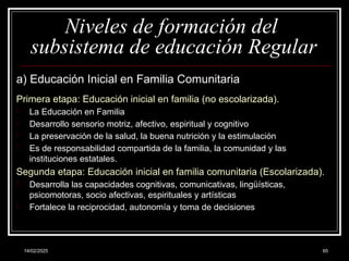 14/02/2025 65
Niveles de formación del
subsistema de educación Regular
a) Educación Inicial en Familia Comunitaria
Primera etapa: Educación inicial en familia (no escolarizada).
- La Educación en Familia
- Desarrollo sensorio motriz, afectivo, espiritual y cognitivo
- La preservación de la salud, la buena nutrición y la estimulación
- Es de responsabilidad compartida de la familia, la comunidad y las
instituciones estatales.
Segunda etapa: Educación inicial en familia comunitaria (Escolarizada).
- Desarrolla las capacidades cognitivas, comunicativas, lingüísticas,
psicomotoras, socio afectivas, espirituales y artísticas
- Fortalece la reciprocidad, autonomía y toma de decisiones
 