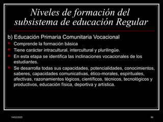 14/02/2025 66
Niveles de formación del
subsistema de educación Regular
b) Educación Primaria Comunitaria Vocacional
 Comprende la formación básica
 Tiene carácter intracultural, intercultural y plurilingüe.
 En esta etapa se identifica las inclinaciones vocacionales de los
estudiantes.
 Se desarrolla todas sus capacidades, potencialidades, conocimientos,
saberes, capacidades comunicativas, ético-morales, espirituales,
afectivas, razonamientos lógicos, científicos, técnicos, tecnológicos y
productivos, educación física, deportiva y artística.
 