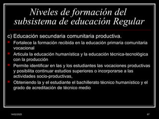 14/02/2025 67
Niveles de formación del
subsistema de educación Regular
c) Educación secundaria comunitaria productiva.
 Fortalece la formación recibida en la educación primaria comunitaria
vocacional
 Articula la educación humanística y la educación técnica-tecnológica
con la producción
 Permite identificar en las y los estudiantes las vocaciones productivas
y posibilita continuar estudios superiores o incorporarse a las
actividades socio-productivas,
 Obteniendo la y el estudiante el bachillerato técnico humanístico y el
grado de acreditación de técnico medio
 