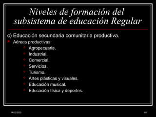 14/02/2025 68
Niveles de formación del
subsistema de educación Regular
c) Educación secundaria comunitaria productiva.
 Aéreas productivas:
 Agropecuaria.
 Industrial.
 Comercial.
 Servicios.
 Turismo.
 Artes plásticas y visuales.
 Educación musical.
 Educación física y deportes.
 