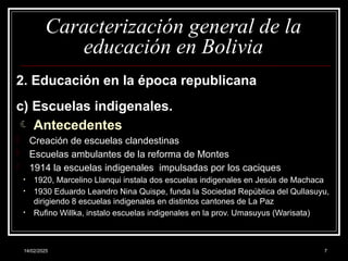 14/02/2025 7
Caracterización general de la
educación en Bolivia
2. Educación en la época republicana
c) Escuelas indigenales.
 Antecedentes
- Creación de escuelas clandestinas
- Escuelas ambulantes de la reforma de Montes
- 1914 la escuelas indigenales impulsadas por los caciques
• 1920, Marcelino Llanqui instala dos escuelas indigenales en Jesús de Machaca
• 1930 Eduardo Leandro Nina Quispe, funda la Sociedad República del Qullasuyu,
dirigiendo 8 escuelas indigenales en distintos cantones de La Paz
• Rufino Willka, instalo escuelas indigenales en la prov. Umasuyus (Warisata)
 