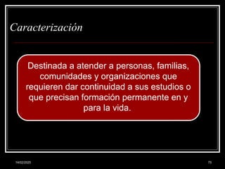 14/02/2025 75
Caracterización
Destinada a atender a personas, familias,
comunidades y organizaciones que
requieren dar continuidad a sus estudios o
que precisan formación permanente en y
para la vida.
 