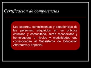 Los saberes, conocimientos y experiencias de
las personas, adquiridos en su práctica
cotidiana y comunitaria, serán reconocidos y
homologados a niveles y modalidades que
correspondan al Subsistema de Educación
Alternativa y Especial.
Certificación de competencias
 