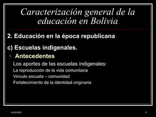 14/02/2025 8
Caracterización general de la
educación en Bolivia
2. Educación en la época republicana
c) Escuelas indigenales.
 Antecedentes
- Los aportes de las escuelas indigenales:
- La reproducción de la vida comunitaria
- Vinculo escuela – comunidad
- Fortalecimiento de la identidad originaria
 