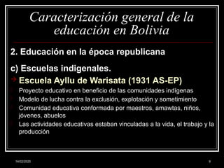 14/02/2025 9
Caracterización general de la
educación en Bolivia
2. Educación en la época republicana
c) Escuelas indigenales.
 Escuela Ayllu de Warisata (1931 AS-EP)
- Proyecto educativo en beneficio de las comunidades indígenas
- Modelo de lucha contra la exclusión, explotación y sometimiento
- Comunidad educativa conformada por maestros, amawtas, niños,
jóvenes, abuelos
- Las actividades educativas estaban vinculadas a la vida, el trabajo y la
producción
 