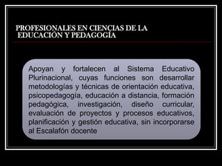 PROFESIONALES EN CIENCIAS DE LA
EDUCACIÓN Y PEDAGOGÍA
Apoyan y fortalecen al Sistema Educativo
Plurinacional, cuyas funciones son desarrollar
metodologías y técnicas de orientación educativa,
psicopedagogía, educación a distancia, formación
pedagógica, investigación, diseño curricular,
evaluación de proyectos y procesos educativos,
planificación y gestión educativa, sin incorporarse
al Escalafón docente
 
