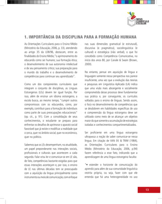 1. IMPORTÂNCIA DA DISCIPLINA PARA A FORMAÇÃO HUMANA
As Orientações Curriculares para o Ensino Médio       nas suas dimensões gramatical (e estrutural),
(Ministério da Educação, 2006, p. 33), atendendo      discursiva (e pragmática), sociolinguística (e
ao artigo 35 da LDB/96, destacam, entre as            cultural) e estratégica (não verbal), o que foi
finalidades do Ensino Médio,“o aprimoramento do       concebido como Competência Comunicativa, no
educando como ser humano; sua formação ética;         início dos anos 80, por Canale & Swain (Brown,
o desenvolvimento de sua autonomia intelectual        2000).
e de seu pensamento crítico; sua preparação para
o mundo do trabalho e o desenvolvimento de            No entanto, pensar em aquisição de língua e
competências para continuar seu aprendizado”.         linguagem somente nessa perspectiva nos parece
                                                      insuficiente, uma vez que a evolução das teorias
Como um dos componentes curriculares que              e pesquisas em Linguística Aplicada (LA) indica
integram o conjunto de disciplinas, as Línguas        que uma visão mais abrangente e socialmente
Estrangeiras (LEs) devem ter igual função. Por        comprometida desse processo deve fundamentar
isso, além de ensinar um idioma estrangeiro, a        sua prática e, por conseguinte, os currículos
escola busca, ao mesmo tempo, “cumprir outros         voltados para o ensino de línguas. Sendo assim,
compromissos com os educandos, como, por              o foco no desenvolvimento de competências que
exemplo, contribuir para a formação de indivíduos     se desdobrem em habilidades específicas de uso
como parte de suas preocupações educacionais”         e compreensão da língua estrangeira deve ser
(op. cit., p. 91). Com a consolidação de seus         utilizado como meio de se alcançar um objetivo
conhecimentos, o estudante se prepara para            maior do que somente a acumulação de estratégias
enfrentar os desafios de aprimorar o aparato social   isoladas e conhecimentos compartimentalizados.
favorável que já existe e modificar a realidade que
o cerca, quer no âmbito social, quer no econômico,    Ser proficiente em uma língua estrangeira
quer no político.                                     ultrapassa a noção de saber comunicar-se nessa
                                                      língua. Em citação de VAN EK & TRIM (1984),
Sabemos que as LEs desempenham, na atualidade,        as Orientações Curriculares para o Ensino
um papel preponderante nas interações sociais,        Médio (Ministério da Educação, 2006, p.94)
profissionais e culturais que acontecem a cada        fazem referência a esse fato, indicando que a
segundo. Falar e/ou ler e comunicar-se em LE são,     aprendizagem de uma língua estrangeira faculta:
de fato, competências bastante exigidas para que
essas interações aconteçam e, por isso, o ensino      “• estender o horizonte de comunicação do
de LE nas últimas décadas tem se preocupado           aprendiz para além de sua comunidade linguística
com a aquisição da língua principalmente como         restrita própria, ou seja, fazer com que ele
instrumento ou meio de comunicação, com enfoque       entenda que há uma heterogeneidade no uso



                                                                                                         13
 