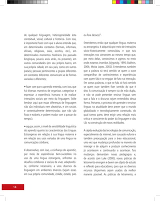 de qualquer linguagem, heterogeneidade esta             ou fora desses)”.
     contextual, social, cultural e histórica. Com isso,
     é importante fazer com que o aluno entenda que,         Entendemos então que qualquer língua, materna
     em determinados contextos (formais, informais,          ou estrangeira, é adquirida por meio de interações
     oficiais, religiosos, orais, escritos, etc.), em        sócio-historicamente construídas, e que tais
     determinados momentos históricos (no passado            interações nos constroem ao mesmo tempo que,
     longínquo, poucos anos atrás, no presente), em          por meio delas, construímos e agimos no meio
     outras comunidades (em seu próprio bairro, em           onde estamos inseridos (Vygotsky, 1995; Bakhtin,
     sua própria cidade, em seu país, como em outros         2004; Moita Lopes, 2002). Entendemos também
     países), pessoas pertencentes a grupos diferentes       que a palavra só terá sentido se quem a ouve
     em contextos diferentes comunicam-se de formas          compartilhar de conhecimentos e experiências
     variadas e diferentes;                                  com quem fala e se engajar de fato na interação.
                                                             Em outras palavras, o que se fala só fará sentido
     • fazer com que o aprendiz entenda, com isso, que       se quem ouve também fizer sentido do que é
     há diversas maneiras de organizar, categorizar e        dito. A comunicação é sempre via de mão dupla,
     expressar a experiência humana e de realizar            e não se pode pretender ensinar línguas sem
     interações sociais por meio da linguagem. (Vale         que a fala e o discurso sejam entendidos dessa
     lembrar aqui que essas diferenças de linguagem          forma. Portanto, o processo de aprender e ensinar
     não são individuais nem aleatórias, e sim sociais       línguas na atualidade deve prever que o mundo
     e contextualmente determinadas; que não são             globalizado e tecnologicamente conectado, do
     fixas e estáveis, e podem mudar com o passar do         qual somos parte, deve exigir uma relação mais
     tempo.);                                                crítica e consciente do poder da linguagem e das
                                                             LEs na construção de novas realidades.
     • aguçar, assim, o nível de sensibilidade linguística
     do aprendiz quanto às características das Línguas       A rápida evolução das tecnologias de comunicação,
     Estrangeiras em relação à sua língua materna e          especialmente da internet, tem causado euforia e
     em relação aos usos variados de uma língua na           também preocupação para a área educacional,
     comunicação cotidiana;                                  uma vez que mudanças profundas na maneira de
                                                             interagir e de adquirir e produzir conhecimento
     • desenvolver, com isso, a confiança do aprendiz,       já acontecem e continuarão a acontecer. Tais
     por meio de experiências bem-sucedidas no               mudanças demandam novas pedagogias e,
     uso de uma língua estrangeira, enfrentar os             de acordo com Luke (2000), novas práticas de
     desafios cotidianos e sociais de viver, adaptando-      letramento emergem e devem ser objeto de estudo
     se, conforme necessário, a usos diversos da             e reflexão para educadores, para que os diversos
     linguagem em ambientes diversos (sejam esses            recursos disponíveis sejam usados da melhor
     em sua própria comunidade, cidade, estado, país         maneira possível. As práticas de letramento, e



14
 