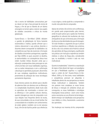 não o ensino de habilidades comunicativas per          e suas origens, e ainda ajudá-los a compreender o
se, devem ser hoje o foco principal do ensino de       mundo visto pela tela do computador.
línguas, a fim de que os falantes de um idioma
estrangeiro se tornem aptos a exercer seus papéis      Apesar do contato e do convívio com as diferenças,
de cidadãos conscientes e críticos do mundo            em grande parte proporcionados pela internet,
globalizado.                                           ainda há quem pense que a queda das fronteiras
                                                       geográficas (e culturais) daí resultantes são mais
Suarez-Orozco e Qin-Hillard (2004) debatem             ameaçadoras do que construtivas para a formação
a questão da globalização de forma bastante            do discurso e das identidades dos que ali interagem.
esclarecedora e realista, quando afirmam que o         Tal visão fortalece o argumento de que é preciso
sistema educacional e suas práticas docentes e         incentivar experiências e reflexões mais próximas
discentes devem corresponder às habilidades e às       do dia a dia e do contexto sócio-histórico-cultural
competências que hoje são essenciais à formação        dos aprendizes de língua estrangeira, equilibrando
de cidadãos conscientes e protagonistas, sugeridos     tais práticas com instrução e experiências também
por Rojo (2009), os quais assumem os desafios,         relativas à cultura da língua-alvo, considerando
as oportunidades e as consequências dessa nova         que, na atualidade, o mundo é cada vez mais
ordem mundial. Ambos discutem ainda que a              multicultural.
educação contemporânea deve preocupar-se com
a forma de lidar com novas habilidades cognitivas,     Quanto à complexidade, “o domínio e a reprodução
com as razões interpessoais e com a sofisticação       de regras e fatos devem dar lugar a um paradigma
cultural que os aprendizes já possuem, decorrentes     em que a flexibilidade cognitiva e a agilidade
de suas complexas experiências multiculturais,         sejam a ordem do dia” (Suarez-Orozco & Qin-
provenientes da utilização das novas tecnologias       Hillard, 2004 p. 4). Para tanto, novas habilidades
prontamente disponíveis.                               e competências precisam ser adquiridas e
                                                       trabalhadas dentro de uma perspectiva ao mesmo
Esses mesmos autores nos alertam para o desafio        tempo multicultural e colaborativa. Também
de sabermos lidar com destreza com as diferenças       nos parecem mais complexas as novas formas
e a complexidade. Atualmente, desde muito cedo         de leitura e interação em ambiente virtual; por
os aprendizes são incentivados a conviver com          conseguinte, as novas habilidades e estratégias
as diferenças e com padrões culturais diversos,        empregadas nessas práticas - assim como muitas
quando interagem por meio do computador e em           outras necessárias ao uso eficiente da tecnologia -
suas relações mais frequentes dentro da escola,        devem emergir e ser trabalhadas numa perspectiva
de suas comunidades e de seu círculo familiar. Daí     mais didática e crítica, favorecendo a autonomia
a necessidade de se trabalhar com conhecimentos        dos aprendizes.
de ordem global e também com os de natureza
local, a fim de não fazê-los perder suas referências   Tais mudanças nas maneiras de ler, compreender



                                                                                                              15
 