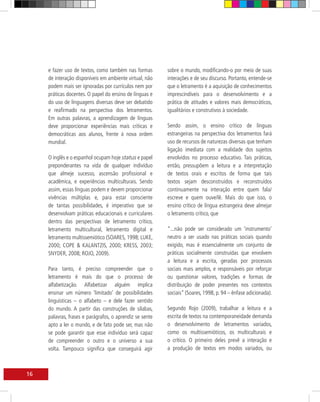 e fazer uso de textos, como também nas formas        sobre o mundo, modificando-o por meio de suas
     de interação disponíveis em ambiente virtual, não    interações e de seu discurso. Portanto, entende-se
     podem mais ser ignoradas por currículos nem por      que o letramento é a aquisição de conhecimentos
     práticas docentes. O papel do ensino de línguas e    imprescindíveis para o desenvolvimento e a
     do uso de linguagens diversas deve ser debatido      prática de atitudes e valores mais democráticos,
     e reafirmado na perspectiva dos letramentos.         igualitários e construtivos à sociedade.
     Em outras palavras, a aprendizagem de línguas
     deve proporcionar experiências mais críticas e       Sendo assim, o ensino crítico de línguas
     democráticas aos alunos, frente à nova ordem         estrangeiras na perspectiva dos letramentos fará
     mundial.                                             uso de recursos de naturezas diversas que tenham
                                                          ligação imediata com a realidade dos sujeitos
     O inglês e o espanhol ocupam hoje status e papel     envolvidos no processo educativo. Tais práticas,
     preponderantes na vida de qualquer indivíduo         então, pressupõem a leitura e a interpretação
     que almeje sucesso, ascensão profissional e          de textos orais e escritos de forma que tais
     acadêmica, e experiências multiculturais. Sendo      textos sejam desconstruídos e reconstruídos
     assim, essas línguas podem e devem proporcionar      continuamente na interação entre quem fala/
     vivências múltiplas e, para estar consciente         escreve e quem ouve/lê. Mais do que isso, o
     de tantas possibilidades, é imperativo que se        ensino crítico de língua estrangeira deve almejar
     desenvolvam práticas educacionais e curriculares     o letramento crítico, que
     dentro das perspectivas de letramento crítico,
     letramento multicultural, letramento digital e       “...não pode ser considerado um ‘instrumento’
     letramento multissemiótico (SOARES, 1998; LUKE,      neutro a ser usado nas práticas sociais quando
     2000; COPE & KALANTZIS, 2000; KRESS, 2003;           exigido, mas é essencialmente um conjunto de
     SNYDER, 2008; ROJO, 2009).                           práticas socialmente construídas que envolvem
                                                          a leitura e a escrita, geradas por processos
     Para tanto, é preciso compreender que o              sociais mais amplos, e responsáveis por reforçar
     letramento é mais do que o processo de               ou questionar valores, tradições e formas de
     alfabetização. Alfabetizar alguém implica            distribuição de poder presentes nos contextos
     ensinar um número ‘limitado’ de possibilidades       sociais” (Soares, 1998, p. 94 – ênfase adicionada).
     linguísticas – o alfabeto – e dele fazer sentido
     do mundo. A partir das construções de sílabas,       Segundo Rojo (2009), trabalhar a leitura e a
     palavras, frases e parágrafos, o aprendiz se sente   escrita de textos na contemporaneidade demanda
     apto a ler o mundo, e de fato pode ser, mas não      o desenvolvimento de letramentos variados,
     se pode garantir que esse indivíduo será capaz       como os multissemióticos, os multiculturais e
     de compreender o outro e o universo a sua            o crítico. O primeiro deles prevê a interação e
     volta. Tampouco significa que conseguirá agir        a produção de textos em modos variados, ou



16
 