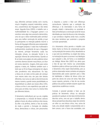seja, diferentes semioses (verbal, oral e escrita,    e dispostos a aceitar e lidar com diferenças
visual e imagética, corporal, matemática, sonora,     socioculturais. Sabemos que a aceitação das
etc.), características das linguagens e dos textos    diferenças e da diversidade é uma forma de
atuais. Segundo Kress (2003), o trabalho com a        atuação cidadã e democrática na sociedade e
multimodalidade faz a linguagem parecer e se          fator primordial para a construção social de nossas
constituir como algo mais acessível e democrático,    identidades por meio do discurso e das interações,
uma vez que o texto multimodal pode contribuir        o que corrobora e legitima ainda mais a escolha
para uma melhor construção de sentido, já que         dos eixos temáticos que sustentam a proposta
os participantes na interação poderão recorrer a      curricular apresentada.
formas de linguagem diferentes para compreender
a mensagem proposta. E nada mais multimodal e         Já o letramento crítico permite o trabalho com
multissemiótico atualmente do que a linguagem         textos (tanto na forma de compreensão quanto
da internet, principal ferramenta usada nas           na de produção) de maneira crítica, desvelando-se
interações virtuais, na educação formal e na          o que está nas entrelinhas, na origem dos textos,
aquisição informal de conhecimentos. Quando se        na motivação de quem os escreve e nas ideologias
lê um texto numa página da web, podemos tomar         que subjazem a eles, de forma a se estabelecer
caminhos diversos durante nossa leitura, ao clicar    um diálogo. Monte Mor (2007) nos alerta para
em ícones, banners, imagens, links para outras        o fato de que nem mesmo nas universidades
páginas e textos, etc. Podemos também ouvir o         brasileiras pode-se afirmar que práticas de leitura
texto que se lê (na língua estrangeira) em alguns     e letramento crítico sejam desenvolvidas, pois as
sites jornalísticos e/ou educacionais. Ou seja,       práticas observadas nesses contextos em pesquisa
a leitura de um texto on-line pode até começar        desenvolvida pela autora apontam para a falta
num mesmo texto e/ou site para dois leitores          de habilidades e hábitos de leitura crítica por
diferentes, mas nunca se sabe se ela terminará da     parte dos alunos de cursos de Letras. Não deve
mesma maneira, quando tantas possibilidades se        causar espanto, portanto, o fato de nas escolas
disponibilizam ou saltam aos nossos olhos. Enfim,     públicas tais práticas também estarem aquém das
a leitura on-line é uma experiência que pode ser      expectativas acadêmicas e sociais.
única para um leitor, mas nunca é a mesma feita
por diferentes leitores.                              Contudo, é possível perceber e fazer uso de
                                                      práticas de letramento críticas na educação
O letramento multicultural, por sua vez, engloba      pautada em qualquer um dos tipos de letramentos
a compreensão e a inclusão de fatores culturais       descritos acima, uma vez que o trabalho dentro
globais e locais, da cultura canônica e das massas,   dessas perspectivas educativas exige não somente
da elite e da periferia, dentro e fora da escola,     um olhar ou uma leitura crítica, mas, acima de
de modo a permitir a formação de cidadãos             tudo, uma atitude cidadã e comprometida com o
éticos, democráticos e críticos, sem preconceitos     bem comum, com o futuro das sociedades, com



                                                                                                            17
 