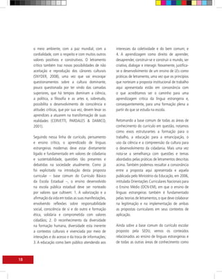 o meio ambiente, com a paz mundial, com a            interesses da coletividade e do bem comum; e
     cordialidade, com o respeito e com muitos outros     4. A aprendizagem como direito de aprender,
     valores positivos e construtivos. O letramento       desaprender, construir-se e construir o mundo, ser
     crítico também traz novas possibilidades de não      criativo, dialogar e interagir. Novamente, justifica-
     aceitação e reprodução dos cânones culturais         se o desenvolvimento de um ensino de LEs como
     (SNYDER, 2008), uma vez que vai encorajar            práticas de letramento, uma vez que os princípios
     questionamentos sobre a cultura dominante,           que norteiam a proposta institucional de trabalho
     pouco questionada por ter vindo das camadas          aqui apresentada estão em consonância com
     superiores, que há tempos dominam a ciência,         o que acreditamos ser o caminho para uma
     a política, a filosofia e as artes e, sobretudo,     aprendizagem crítica da língua estrangeira e,
     possibilita o desenvolvimento de consciência e       consequentemente, para uma formação plena a
     atitudes críticas, que por sua vez, devem levar os   partir do que se estuda na escola.
     aprendizes a atuarem na transformação de suas
     realidades (CERVETTI, PARDALES & DAMICO,             Retomando a base comum de todas as áreas de
     2001).                                               conhecimento do currículo em questão, notamos
                                                          como eixos estruturantes a formação para o
     Seguindo nessa linha de currículo, pensamento        trabalho, a educação para a emancipação, o
     e ensino crítico, o aprendizado de línguas           uso da ciência e a compreensão da cultura para
     estrangeiras modernas deve estar diretamente         o desenvolvimento da cidadania. Mais uma vez
     ligado e fundamentado em valores de cidadania        nota-se a semelhança com questões e temas
     e sustentabilidade, questões tão presentes e         abordados pelas práticas de letramentos descritas
     debatidas na sociedade atualmente. Como já           acima. Também podemos ressaltar a consonância
     foi explicitado na introdução desta proposta         entre a proposta aqui apresentada e aquela
     curricular – base comum do Currículo Básico          publicada pelo Ministério da Educação, em 2006,
     da Escola Estadual –, o ensino desenvolvido          intitulada Orientações Curriculares Nacionais para
     na escola pública estadual deve ser norteado         o Ensino Médio (OCN-EM), em que o ensino de
     por valores que cultivem: 1. A valorização e a       línguas estrangeiras também é fundamentado
     afirmação da vida em todas as suas manifestações,    pelas teorias de letramentos, o que deve colaborar
     envolvendo reflexões sobre responsabilidade          na legitimação e na implementação de ambas
     social, consciência de si e do outro e formação      as propostas curriculares em seus contextos de
     ética, solidária e comprometida com valores          aplicação.
     cidadãos; 2. O reconhecimento da diversidade
     na formação humana, diversidade esta inerente        Ainda sobre a base comum do currículo escolar
     a contextos culturais e vivenciada por meio de       proposto pela SEDU, vemos os conteúdos
     interações e do acesso e da troca de informações;    relacionados ao ensino de línguas estrangeiras e
     3. A educação como bem público atendendo aos         de todas as outras áreas de conhecimento como



18
 