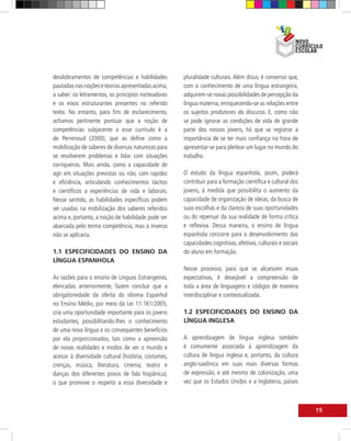 desdobramentos de competências e habilidades         pluralidade culturais. Além disso, é consenso que,
pautadas nas noções e teorias apresentadas acima,    com o conhecimento de uma língua estrangeira,
a saber: os letramentos, os princípios norteadores   adquirem-se novas possibilidades de percepção da
e os eixos estruturantes presentes no referido       língua materna, enriquecendo-se as relações entre
texto. No entanto, para fins de esclarecimento,      os sujeitos produtores do discurso. E, como não
achamos pertinente pontuar que a noção de            se pode ignorar as condições de vida de grande
competências subjacente a esse currículo é a         parte dos nossos jovens, há que se registrar a
de Perrenoud (2000), que as define como a            importância de se ter mais confiança na hora de
mobilização de saberes de diversas naturezas para    apresentar-se para pleitear um lugar no mundo do
se resolverem problemas e lidar com situações        trabalho.
corriqueiras. Mais ainda, como a capacidade de
agir em situações previstas ou não, com rapidez      O estudo da língua espanhola, assim, poderá
e eficiência, articulando conhecimentos tácitos      contribuir para a formação científica e cultural dos
e científicos a experiências de vida e laborais.     jovens, à medida que possibilita o aumento da
Nesse sentido, as habilidades específicas podem      capacidade de organização de ideias, da busca de
ser usadas na mobilização dos saberes referidos      suas escolhas e da clareza de suas oportunidades
acima e, portanto, a noção de habilidade pode ser    ou do repensar da sua realidade de forma crítica
abarcada pelo termo competência, mas o inverso       e reflexiva. Dessa maneira, o ensino de língua
não se aplicaria.                                    espanhola concorre para o desenvolvimento das
                                                     capacidades cognitivas, afetivas, culturais e sociais
1.1 ESPECIFICIDADES DO ENSINO DA                     do aluno em formação.
LÍNGUA ESPANHOLA
                                                     Nesse processo, para que se alcancem essas
As razões para o ensino de Línguas Estrangeiras,     expectativas, é desejável a compreensão de
elencadas anteriormente, fazem concluir que a        toda a área de linguagens e códigos de maneira
obrigatoriedade da oferta do idioma Espanhol         interdisciplinar e contextualizada.
no Ensino Médio, por meio da Lei 11.161/2005,
cria uma oportunidade importante para os jovens      1.2 ESPECIFICIDADES DO ENSINO DA
estudantes, possibilitando-lhes o conhecimento       LÍNGUA INGLESA
de uma nova língua e os consequentes benefícios
por ela proporcionados, tais como a apreensão        A aprendizagem de língua inglesa também
de novas realidades e modos de ver o mundo e         é comumente associada à aprendizagem da
acesso à diversidade cultural (história, costumes,   cultura de língua inglesa e, portanto, da cultura
crenças, música, literatura, cinema, teatro e        anglo-saxônica em suas mais diversas formas
danças dos diferentes povos de fala hispânica),      de expressão, e até mesmo de colonização, uma
o que promove o respeito a essa diversidade e        vez que os Estados Unidos e a Inglaterra, países



                                                                                                             19
 