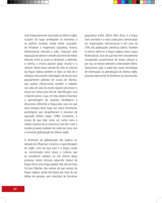 mais frequentemente associados ao idioma inglês,      geográficas (Leffa, 2002). Além disso, é a língua
     ocupam um lugar privilegiado na economia e            mais ensinada e a mais usada para comunicação
     na política mundial, sendo então ‘acusados’           em organizações internacionais e em mais de
     de fortalecer a hegemonia capitalista, branca,        70% das publicações científicas (idem). Também
     heterossexual, educada e culta, ‘impostas’ pela       é comum referir-se à língua inglesa como Língua
     exposição de valores e atitudes por meio de mídias    Multicultural, uma vez que esta tem naturalmente
     diversas, entre as quais se destacam a televisão,     incorporado características de outras culturas e,
     o cinema, a música popular (pop music) e a            por isso, se mostra tolerante à diversidade (idem).
     internet. Muito dessa atitude de culto às culturas    Destacamos aqui o papel das novas tecnologias
     da língua inglesa também se deve ao fato de o         de informação na globalização do idioma inglês,
     enfoque comunicativo (abordagem de ensino mais        processo decorrente do fenômeno já mencionado.
     popularmente adotada em cursos de idiomas,
     que acabou influenciando também o trabalho
     nas salas de aula da escola regular) preconizar o
     ensino da cultura para fins de ‘identificação’ com
     o falante nativo, o que, em tese, deveria favorecer
     a aprendizagem de aspectos fonológicos e
     discursivos referentes à língua-alvo, uma vez que
     certa empatia daria lugar aos vários fenômenos
     psicológicos que atrapalhariam o processo de
     aquisição (Moita Lopes, 1996). Entretanto, a
     crença de que falar como um nativo seria a
     melhor maneira de se comunicar com ele e com o
     mundo já parece também ter caído por terra com
     a crescente globalização do idioma inglês.

     O fenômeno da globalização não poderia ter
     deixado de influenciar o ensino e a aprendizagem
     de inglês, uma vez que essa é a língua usada
     na comunicação entre povos e culturas que
     se considerem adeptos ou até vítimas desse
     processo, tendo inclusive adquirido status de
     língua franca e/ou língua global. Nos dias de hoje,
     há mais falantes não nativos do que nativos da
     língua inglesa, sendo ela falada por mais de um
     bilhão de pessoas, sem restrições de fronteiras



20
 