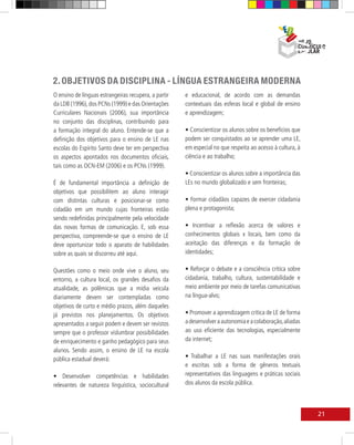 LÍNGUA ESTRANGEIRA MODERNA
                                                                                                   OBJETIVOS DA DISCIPLINA
2. OBJETIVOS DA DISCIPLINA - LÍNGUA ESTRANGEIRA MODERNA
O ensino de línguas estrangeiras recupera, a partir   e educacional, de acordo com as demandas
da LDB (1996), dos PCNs (1999) e das Orientações      contextuais das esferas local e global de ensino
Curriculares Nacionais (2006), sua importância        e aprendizagem;
no conjunto das disciplinas, contribuindo para
a formação integral do aluno. Entende-se que a        • Conscientizar os alunos sobre os benefícios que
definição dos objetivos para o ensino de LE nas       podem ser conquistados ao se aprender uma LE,
escolas do Espírito Santo deve ter em perspectiva     em especial no que respeita ao acesso à cultura, à
os aspectos apontados nos documentos oficiais,        ciência e ao trabalho;
tais como as OCN-EM (2006) e os PCNs (1999).
                                                      • Conscientizar os alunos sobre a importância das
É de fundamental importância a definição de           LEs no mundo globalizado e sem fronteiras;
objetivos que possibilitem ao aluno interagir
com distintas culturas e posicionar-se como           • Formar cidadãos capazes de exercer cidadania
cidadão em um mundo cujas fronteiras estão            plena e protagonista;
sendo redefinidas principalmente pela velocidade
das novas formas de comunicação. E, sob essa          • Incentivar a reflexão acerca de valores e
perspectiva, compreende-se que o ensino de LE         conhecimentos globais x locais, bem como da
deve oportunizar todo o aparato de habilidades        aceitação das diferenças e da formação de
sobre as quais se discorreu até aqui.                 identidades;

Questões como o meio onde vive o aluno, seu           • Reforçar o debate e a consciência crítica sobre
entorno, a cultura local, os grandes desafios da      cidadania, trabalho, cultura, sustentabilidade e
atualidade, as polêmicas que a mídia veicula          meio ambiente por meio de tarefas comunicativas
diariamente devem ser contempladas como               na língua-alvo;
objetivos de curto e médio prazos, além daqueles
já previstos nos planejamentos. Os objetivos          • Promover a aprendizagem crítica de LE de forma
apresentados a seguir podem e devem ser revistos      a desenvolver a autonomia e a colaboração, aliadas
sempre que o professor vislumbrar possibilidades      ao uso eficiente das tecnologias, especialmente
de enriquecimento e ganho pedagógico para seus        da internet;
alunos. Sendo assim, o ensino de LE na escola
pública estadual deverá:                              • Trabalhar a LE nas suas manifestações orais
                                                      e escritas sob a forma de gêneros textuais
• Desenvolver competências e habilidades              representativos das linguagens e práticas sociais
relevantes de natureza linguística, sociocultural     dos alunos da escola pública.



                                                                                                                   21
 