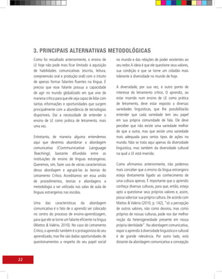 3. PRINCIPAIS ALTERNATIVAS METODOLÓGICAS
     Como foi ressaltado anteriormente, o ensino de         no mundo e das relações de poder existentes ao
     LE hoje não pode mais ficar limitado à aquisição       seu redor. A ideia é que ele questione seus valores,
     de habilidades comunicativas (escrita, leitura,        sua condição e que se torne um cidadão mais
     compreensão oral e produção oral) com o intuito        tolerante à diversidade no mundo de hoje.
     de apenas formar falantes fluentes na língua. É
     preciso que esse falante possua a capacidade           A diversidade, por sua vez, é outro ponto de
     de agir no mundo globalizado em que vive de            interesse do letramento crítico. O aprendiz, ao
     maneira crítica para que ele seja capaz de lidar com   estar inserido num ensino de LE como prática
     tantas informações e oportunidades que surgem          de letramento, deve estar exposto a diversas
     principalmente com a abundância de tecnologias         variedades linguísticas, que lhe possibilitarão
     disponíveis. Daí a necessidade de entender o           entender que cada variedade tem seu papel
     ensino de LE como prática de letramento, mais          em sua própria comunidade de fala. Ele deve
     uma vez.                                               perceber que não existe uma variedade melhor
                                                            do que a outra, mas que existe uma variedade
     Entretanto, de maneira alguma entendemos               mais adequada para certos tipos de ações no
     aqui que devemos abandonar a abordagem                 mundo. Não se trata aqui apenas da diversidade
     comunicativa (Communicative Language                   linguística, mas também da diversidade cultural
     Teaching), bastante difundida entre as                 na qual a LE está inserida.
     instituições de ensino de línguas estrangeiras.
     Queremos, sim, fazer uso de várias características     Como afirmamos anteriormente, não podemos
     dessa abordagem e agrupá-las às teorias do             mais conceber que o ensino da língua estrangeira
     Letramento Crítico. Acreditamos ser essa união         esteja diretamente ligado ao conhecimento de
     de procedimentos, teorias e abordagens a               uma cultura apenas. É importante que o aprendiz
     metodologia a ser utilizada nas salas de aula de       conheça diversas culturas, para que, então, esteja
     línguas estrangeiras nas escolas.                      apto a questionar seus próprios valores e, assim,
                                                            possa valorizar sua própria cultura. De acordo com
     Uma das características da abordagem                   Mattos & Valerio (2010, p. 142), “só a percepção
     comunicativa é o fato de o aprendiz ser colocado       de outros valores, não como desvios, mas como
     no centro do processo de ensino-aprendizagem,          próprios de nossas culturas, pode nos dar melhor
     para que ele se torne um falante eficiente na língua   noção da heterogeneidade presente em nossa
     (Mattos & Valério, 2010). No caso do Letramento        própria identidade”. Na abordagem comunicativa,
     Crítico, o aprendiz também é o protagonista do seu     expor o aprendiz à diversidade linguística e cultural
     aprendizado, mas lhe são dadas oportunidades de        é de grande relevância. Por outro lado, está
     questionamentos a respeito do seu papel social         distante da abordagem comunicativa a concepção



22
 