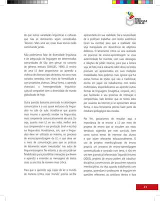 de que outras variedades linguísticas e culturais      apresentado em sua realidade. Daí a necessidade
que não as dominantes sejam consideradas               de o professor trabalhar com textos autênticos
‘desvios’. Mais uma vez, essas duas teorias estão      (orais ou escritos) para que a realidade não
caminhando juntas.                                     seja manipulada em decorrência de objetivos
                                                       didáticos. O letramento crítico só será realizado
Não poderíamos falar de diversidade linguística        no processo de ensino-aprendizagem se essa
e de adequação da linguagem em determinadas            autenticidade for mantida, com suas ideologias
comunidades de fala sem pensar no conceito             e relações de poder intactas, para que a leitura
de gêneros textuais (SWALES, 1990). O ensino           seja, de fato, real e relevante. Além disso, os textos
de uma LE deve proporcionar ao aprendiz a              precisam ser apresentados em suas múltiplas
vivência de diversos tipos de textos, nos seus mais    modalidades. Não podemos mais ignorar que há
variados contextos, com níveis de formalidade e        outras formas de textos que não o tradicional,
com propósitos diversos. Dessa forma, o aprendiz       escrito em papel. Ao trabalharmos com textos
vivenciará a heterogeneidade linguístico-              multimodais, disponibilizamos ao aprendiz outras
cultural compatível com a diversidade do mundo         formas de linguagens (imagética, corporal, etc.),
globalizado de hoje.                                   que facilitarão o seu processo de interação e
                                                       compreensão. Vale lembrar que os textos lidos
Outra questão bastante priorizada na abordagem         por usuários da Internet já se apresentam dessa
comunicativa é o uso quase exclusivo da língua-        forma, e essa ferramenta precisa fazer parte do
alvo na sala de aula. Acredita-se que quanto           cotidiano pedagógico das escolas.
mais insumo o aprendiz receber na língua-alvo,
mais competente comunicativamente ele será. Ou         Por fim, gostaríamos de ressaltar aqui a
seja, quanto mais LE ao seu redor, melhor será         importância de se ensinar a LE por meio de
sua compreensão e sua produção (oral e escrita)        projetos de ensino que se vinculem aos eixos
na língua-alvo. Acreditamos, sim, que a língua-        temáticos sugeridos por este currículo, bem
alvo deva ser utilizada ao máximo, no processo         como outros temas de interesse dos alunos
de ensino/aprendizagem da LE, e que deva ser           e que sejam relevantes educacionalmente. O
o meio de comunicação para que as práticas             uso de projetos interdisciplinares de ensino
de letramento sejam ‘executadas’ nas aulas de          propicia um processo de ensino-aprendizagem
língua estrangeira. No entanto, o seu uso pode ser     contextualizado e centrado num tema, e não em
flexibilizado para possibilitar interações que levem   um item gramatical selecionado. Segundo Antunes
o aprendiz a entender as mensagens de textos           (2003), projetos de ensino podem até substituir
orais ou escritos de maneira mais crítica.             disciplinas convencionais por possuírem natureza
                                                       interdisciplinar, ou seja, quando trabalhando com
Para que o aprendiz seja capaz de ler o mundo          projetos, aprendizes e professores se engajam em
de maneira crítica, esse ‘mundo’ precisa ser-lhe       questões relevantes ao cotidiano dentro e fora



                                                                                                                23
 