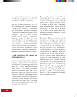 da escola, buscando conhecimento e respostas,         Em segundo lugar, temos a proximidade entre
     ressignificando suas experiências com a língua e      a Língua Espanhola e a Língua Portuguesa. São
     com o mundo a partir de suas descobertas.             muitos os estudos que concluem que o aprendiz
                                                           baseia-se em sua língua materna para aprender
     Além disso, os projetos possibilitam o uso da LE      a estrangeira e, dessa forma, a semelhança
     de maneira eficiente e significativa; favorecem       entre ambas pode agilizar as etapas iniciais da
     a socialização dos alunos entre si e dos alunos       aprendizagem. Por outro lado, é importante
     entre seus professores; favorecem a motivação e       que as diferenças sejam realçadas, a fim de se
     o desenvolvimento da autonomia dos aprendizes;        evitarem as transferências indevidas de regras de
     possibilitam o uso de estratégias diversas,           uma língua para a outra.
     especialmente as de pesquisa e investigação, e
     oportunizam aos aprendizes opções de temas a          Devido a isso, o(a) professor(a) de Espanhol pode
     serem trabalhados, bem como a ação dos alunos         e deve empregar estratégias de ensino distintas
     no mundo de forma mais direta e concreta. Em          das utilizadas no ensino de outras línguas. Uma
     resumo, a escolha por projetos de ensino pode         delas, recomendada por vários autores, é chamar
     pautar-se em muitas ou todas essas características,   a atenção dos alunos para os contrastes entre o
     mas não se pode deixar de pensar que projetos         Português e o Espanhol, ou seja, adotar o enfoque
     interdisciplinares ou, de qualquer outra natureza,    da Análise Contrastiva, que consiste na explicitação,
     dependem de planejamento cuidadoso e flexível.        para o aprendiz, das diferenças e semelhanças
                                                           gramaticais entre as duas línguas, levando-o a
     3.1 ESPECIFICIDADES DO ENSINO DA                      fixá-las e eliminando etapas desnecessárias no
     LÍNGUA ESPANHOLA                                      processo de ensino-aprendizagem da Língua
                                                           Espanhola. Dessa forma, estruturas linguísticas
     Especificamente com relação ao ensino da Língua       muito parecidas com as da Língua portuguesa não
     Espanhola é preciso chamar a atenção para             precisarão ser excessivamente trabalhadas, mas os
     algumas questões. Em primeiro lugar, é importante     professores deverão estabelecer uma comparação
     atentar para a variação linguística presente no       entre as duas línguas. Por outro lado, deverá ser
     mundo hispânico e para o fato de que nenhuma          dedicada uma maior atenção à oralidade, como a
     variedade do espanhol é melhor que a outra.           pronúncia dos fonemas espanhóis, bem como as
     Dessa forma, cabe ao(à) professor(a) escolher         estruturas que apresentem distinções importantes
     aquela com a qual tenha mais afinidade ou sobre       nos dois sistemas linguísticos.
     a qual tenha maior domínio, não descuidando, no
     entanto, das inúmeras diferenças existentes em
     cada variedade. Vale ressaltar ainda a importância
     de não se tratar como pitoresco ou exótico o que
     são características linguísticas.



24
 
