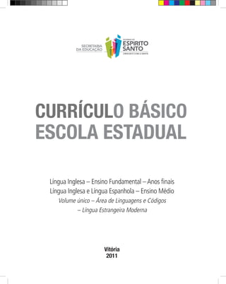 CURRÍCULO BÁSICO
ESCOLA ESTADUAL

 Língua Inglesa – Ensino Fundamental – Anos finais
 Língua Inglesa e Língua Espanhola – Ensino Médio
    Volume único – Área de Linguagens e Códigos
           – Língua Estrangeira Moderna




                      Vitória
                       2011
 