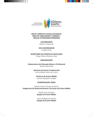 NOVO CURRÍCULO ESCOLA ESTADUAL
           ÁREA DE LINGUAGENS E CÓDIGOS -
            LÍNGUA ESTRANGEIRA MODERNA

                     GOVERNADOR
                    Renato Casagrande

                   VICE-GOVERNADOR
                      Givaldo Vieira

         SECRETÁRIO DE ESTADO DA EDUCAÇÃO
               Klinger Marcos Barbosa Alves

                     ORGANIZAÇÃO

      Subsecretaria de Educação Básica e Profissional
                     Adriana Sperandio

             Gerência de Ensino Fundamental
               Janine Mattar Pereira de Castro

                Gerência de Ensino Médio
                Leonara Margotto Tartaglia

                 COORDENAÇÃO GERAL

              Rafaela Teixeira Possato de Barros
Subgerente de Desenvolvimento Curricular do Ensino Médio

                   Giselle Peres Zucolotto
                 Equipe de Ensino Médio

                 Johan Wolfgang Honorato
                 Equipe de Ensino Médio
 
