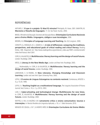 REFERÊNCIAS

     ANTUNES, C. O que é o projeto 12 dias/12 minutos? Petrópolis, RJ: Vozes. 2001. BAKHTIN, M.
     Marxismo e filosofia da linguagem. 11. Ed. São Paulo: Hucitec, 2004.

     BRASIL. Ministério da Educação. Secretaria de Educação Básica. Orientações Curriculares Nacionais
     para o Ensino Médio. Linguagens, códigos e suas tecnologias. 2006.

     BROWN, H.D. Principles of Language Learning and Teaching. (4a. Ed.) Longman. 2000.

     CERVETTI, G.; PARDALES, M. J.; DAMICO, J. S. A tale of differences: comparing the traditions,
     perspectives, and educational goals of critical reading and critical literacy. Reading
     Online, 4(9). Disponível em: http://www.readingonline.org/articles/art_index.asp?HREF=/articles/cervetti/
     index.html Acesso: Abril 2001.

     COPE, B.; KALANTZIS, M. Multiliteracies: literacy learning and the design of social futures.
     London: Routledge. 2000.

     KRESS, G. Literacy in the New Media Age. London and New York: Routledge. 2003.

     ____. Multimodality. In: COPE, B. & KALANTZIS, M. Multiliteracies: literacy learning and the
     design of social futures. London: Routledge. 2000.

     LANKSHEAR, C. & KNOBEL, M. New Literacies, Changing Knowledge and Classroom
     Learning. London and new York: Open University Press. 2003.

     LEFFA, V. O ensino de Línguas Estrangeiras no contexto nacional. Contexturas, APLIESP, n.
     4, p. 13-24. 1999.

     LEFFA, V. J. Teaching English as a multinational language. The Linguistic Association Of Korea
     Journal, Seul, Coreia, v. 10, n. 1, p. 29-53. 2002.

     LUKE, C. Cyber-schooling and technological change: Multiliteracies for new times.
     In: COPE, B.; KALANTZIS, M. Multiliteracies: literacy learning and the design of social
     futures. London: Routledge. 2000.

     MATTOS, A. M.A. & VALÉRIO, K.M. Letramento crítico e ensino comunicativo: lacunas e
     interseções. In: Revista Brasileira de Linguística Aplicada, v. 10, n. 1. Belo Horizonte. 2010.

     MENEZES DE SOUZA, L. M. T., & MONTE MÓR, W. Orientações Curriculares do Ensino Médio:




42
 