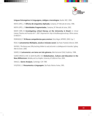Línguas Estrangeiras in Linguagens, códigos e tecnologias. Brasília: MEC. 2006.

MOITA LOPES, L. P. Oficina de Linguística Aplicada. Campinas, SP: Mercado de Letras. 1996.

MOITA LOPES, L. P. Identidades Fragmentadas. Campinas, SP: Mercado de Letras. 2002.

MONTE MÓR, W. Investigating critical literacy at the University in Brazil. In: Critical
Literacy: Theories and Practices Vol 1. 2007. Disponível em: http://criticalliteracyjournal.org/. Último acesso:
01/08/2011.

PERRENOUD, P. 10 Novas competências para ensinar. Porto Alegre: ARTMED. 2000. Cap. 7.

ROJO, R. Letramentos Múltiplos, escola e inclusão social. São Paulo: Parábola Editorial. 2009.

SNYDER, I. The literacy wars: Why teaching children to read and write is a battleground in Australia. Sydney:
Allen & Unwin. 2008.

SOARES, M. Letramento: um tema em três gêneros. Belo Horizonte-CEALE: Autêntica. 1998.

SUAREZ-OROZCO, M.M. & QUIN-HILLARD, D.B. Globalization, Culture and Education in the
New Millennium. Berkeley and Los Angeles: University of California Press. 2004.

SWALES, J. Genre Analysis. Cambridge: CUP. 1990

VYGOTSKY, L.S. Pensamento e Linguagem. São Paulo: Martins Fontes, 1995.




                                                                                                                   43
 