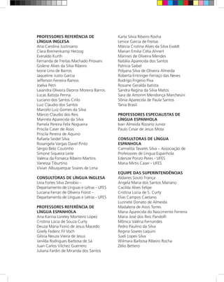 PROFESSORES REFERÊNCIA DE                 Karla Silvia Ribeiro Rocha
LÍNGUA INGLESA                            Lenice Garcia de Freitas
Ana Carolina Justiniano                   Márcia Cristina Alves da Silva Evaldt
Clara Bremenkamp Herzog                   Marian Emilia Célia Ahnert
Everaldo Kurth                            Marines de Oliveira Mendes
Fernanda de Freitas Machado Pirovani      Natália Aparecida dos Santos
Gislene Alves da Silva Ribeiro            Patrícia Saibel
Ivone Lino de Barros                      Polyana Silva de Oliveira Almeida
Jaqueline Justo Garcia                    Roberta Entringer Ferraço das Neves
Jefferson Ferreira Ramos                  Rodrigo Frigerio Piva
Joelva Petri                              Rosiane Geralda batista
Laiandra Oliveira Deorce Moreira Barros   Sandra Regina da Silva Matos
Lucas Batista Penna                       Sara de Amorim Mendonça Marchesini
Luciano dos Santos Cirilo                 Sônia Aparecida de Paula Santos
Luiz Claudio dos Santos                   Tania Brasil
Marcelo Luiz Gomes da Silva
Márcio Claudio dos Reis                   PROFESSORES ESPECIALISTAS DE
Marinéa Aparecida da Silva                LÍNGUA ESPANHOLA
Pamela Pereira Felix Nogueira             Ivan Almeida Rozario Junior
Priscila Caser de Assis                   Paulo Cesar de Jesus Mota
Priscila Pereira de Aquino
Rafaela Seidel Silva                      CONSULTORAS DE LÍNGUA
Rosangela Vargas Davel Pinto              ESPANHOLA
Sérgio Belo Coutinho                      Carmelita Tavares Silva – Associação de
Simone Siqueira Leite                     Professores de Língua Espanhola
Valéria da Fonseca Ribeiro Martins        Edenize Ponzo Peres - UFES
Vanessa Tiburtino                         Maria Mirtis Caser - UFES
Vivian Albuquerque Soares de Lima
                                          EQUIPE DAS SUPERINTENDÊNCIAS
CONSULTORAS DE LÍNGUA INGLESA             Aldaíres Souto França
Livia Fortes Silva Zenobio –              Angela Maria dos Santos Mariano
Departamento de Línguas e Letras - UFES   Cacilda Alves Felipe
Luciana Ferrari de Oliveira Fiorot –      Cristina Lúcia de S. Curty
Departamento de Línguas e Letras - UFES   Elias Campos Caetano
                                          Luzinete Donato de Almeida
PROFESSORES REFERÊNCIA DE                 Madalena de Assis Torres
LÍNGUA ESPANHOLA                          Maria Aparecida do Nascimento Ferreira
Ana Karina Loreley Monteiro López         Maria José dos Reis Pandolfi
Cristina Lúcia de Souza Curty             Mônica Valéria Fernandes
Deuza Maria Fiorio de Jesus Macedo        Pedro Paulino da Silva
Gisely Federic Fil Voch                   Regina Soares Laquini
Glória Neuza Vieira de Jesus              Sueli Lopes Silva
Janilda Rodrigues Barbosa de Sá           Wilmara Barbosa Ribeiro Rocha
Juan Carlos Vilchez Guerrero              Zélio Bettero
Juliana Fardin de Miranda dos Santos
 
