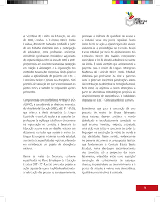 A Secretaria de Estado da Educação, no ano           promover a melhoria da qualidade do ensino e
de 2009, concluiu o Currículo Básico Escola          a inclusão social dos jovens capixabas. Tendo
Estadual, documento norteador produzido a partir     como frente de ação a aprendizagem dos alunos,
de um trabalho elaborado com a participação          vislumbra-se a consolidação do Currículo Básico
de educadores, entre professores referência,         Escola Estadual por meio do aprimoramento dos
consultores e professores convidados. Esse período   Conteúdos Básicos dos diversos componentes
de implementação entre os anos de 2009 e 2011        curriculares a fim de atender a dinâmica incessante
proporcionou aos educadores uma nova percepção       da escola. É nesse contexto que apresentamos a
em relação à abordagem e à organização dos           proposta para o ensino de Línguas Estrangeiras
conteúdos básicos das disciplinas, sendo possível    Modernas do Currículo Básico Escola Estadual,
avaliar a aplicabilidade do proposto nos CBC –       elaborada por professores da rede e parcerias
Conteúdos Básicos Comuns das disciplinas, num        onde o professor encontrará ponderações acerca
processo de validação em que se corroboraram os      da contribuição da disciplina na formação humana,
pontos fortes, e também se propuseram ajustes        bem como os objetivos a serem alcançados a
pertinentes.                                         partir de alternativas metodológicas propícias ao
                                                     desenvolvimento de competências e habilidades
Comprometida com o DIREITO DE APRENDER DOS           dispostas nos CBC – Conteúdos Básicos Comuns.
ALUNOS, e considerando as diretrizes emanadas
do Ministério da Educação (MEC), a LEI 11.161/05,    Entendemos que para a construção de uma
que orienta a oferta obrigatória da Língua           proposta de ensino de Língua Estrangeira
Espanhola no currículo escolar, e as sugestões dos   dessa natureza deve-se considerar o mundo
professores de inglês que trabalharam diretamente    globalizado e tecnologicamente conectado no
na implantação no currículo, a Secretaria da         qual estamos inseridos, exigindo, sobretudo,
Educação assume mais um desafio: elaborar um         uma visão mais crítica e consciente do poder da
documento curricular que norteie o ensino das        linguagem na construção de visões de mundo e
Línguas Estrangeiras modernas na rede estadual,      das identidades. Nesse sentido, evidenciam-se
atendendo às especificidades regionais, e levando    no presente documento os pressupostos teóricos
em consideração um projeto de abrangência            que fundamentam o Currículo Básico Escola
nacional.                                            Estadual, numa abordagem sociointeracionista
                                                     dos conteúdos sob a perspectiva dos novos
Dentre as metas da Secretaria, conforme              letramentos, entendidos então como aquisição/
especificados no Plano Estratégico da Educação       construção de conhecimentos de naturezas
Estadual 2011-2014, estão priorizados projetos e     diversas, imprescindíveis ao desenvolvimento e à
ações capazes de superar fragilidades relacionadas   prática de atitudes e valores mais democráticos,
à valorização das pessoas e, consequentemente,       igualitários e construtivos à sociedade.




                                                                                                           9
 