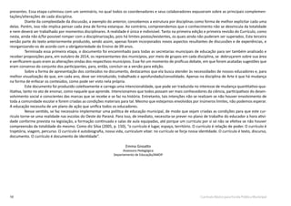 10 Currículo Básico para Escola Pública Municipal
presentes. Essa etapa culminou com um seminário, no qual todos os coordenadores e seus colaboradores expuseram sobre as principais complemen-
tações/alterações de cada disciplina.
Diante da complexidade da discussão, a exemplo do anterior, concebemos a estrutura por disciplinas como forma de melhor explicitar cada uma
delas. Porém, isso não implica pensar cada área de forma estanque. Ao contrário, compreendemos que o conhecimento não se desvincula da totalidade
e nem deverá ser trabalhado por momentos disciplinares. A realidade é única e indivisível. Tanto na primeira edição e primeira revisão do Currículo, como
nesta, ainda não é/foi possível romper com a disciplinarização, pois há limites postos/existentes, os quais ainda não puderam ser superados. Esta terceira
versão parte do texto anteriormente produzido, sendo assim, apenas foram incorporados novos aspectos resultantes de discussões e de experiências, e
reorganizando-os de acordo com a obrigatoriedade do Ensino de 09 anos.
Terminada essa primeira etapa, o documento foi encaminhado para todas as secretarias municipais de educação para ser também analisado e
receber proposições para, em outubro de 2014, os representantes dos municípios, por meio de grupos em cada disciplina, se debruçarem sobre sua área
e verificarem quais eram as alterações vindas dos respectivos municípios. Esse foi um momento de profícuo debate, em que foram acatadas sugestões que
eram consenso do conjunto dos participantes, para, então, concluir-se a versão para edição.
Sobre a forma de apresentação dos conteúdos no documento, destacamos que ela busca atender às necessidades de nossos educadores e, para
melhor visualização do que, em cada ano, deve ser introduzido, trabalhado e aprofundado/consolidado. Apenas na disciplina de Arte é que há mudança
na forma de enfocar os conteúdos, como pode ser visto nela própria.
Este documento foi produzido coletivamente e carrega uma intencionalidade, que pode ser traduzida no interesse de mudança quantitativo-qua-
litativa, tanto no ato de ensinar, como naquele que aprende. Intencionamos que todos possam ser mais conhecedores da ciência, participativos do desen-
volvimento social e conscientes das marcas que se recebe e se faz na história. Entretanto, tais intenções não se realizam se não houver envolvimento de
toda a comunidade escolar e forem criadas as condições materiais para tal. Mesmo que estejamos envolvidos por inúmeros limites, não podemos esperar.
A educação necessita de um plano de ação que unifica todos os educadores.
Nesse sentido, se faz necessário implementar uma política de educação municipal, de modo que sejam criadas as condições para que este cur-
rículo torne-se uma realidade nas escolas do Oeste do Paraná. Para isso, de imediato, necessita-se prever no plano de trabalho do educador a hora ativi-
dade conforme prevista na legislação, a formação continuada e salas de aula equipadas, até porque um currículo por si só não se efetiva se não houver
compreensão da totalidade do mesmo. Como diz Silva (2005, p. 150), “o currículo é lugar, espaço, território. O currículo é relação de poder. O currículo é
trajetória, viagem, percurso. O currículo é autobiografia, nossa vida, curriculum vitae: no currículo se forja nossa identidade. O currículo é texto, discurso,
documento. O currículo é documento de identidade”.
Emma Gnoatto
Assessora Pedagógica
Departamento de Educação/AMOP
 