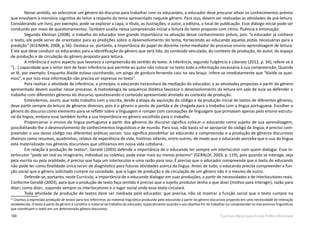 100 Currículo Básico para Escola Pública Municipal
Nesse sentido, ao selecionar um gênero do discurso para trabalhar com os educandos, o educador deve procurar ativar os conhecimentos prévios
que envolvem a memória cognitiva do leitor a respeito do tema apresentado naquele gênero. Para isso, devem ser realizadas as atividades de pré-leitura.
Considerando um livro, por exemplo, pode-se explorar a capa, o título, as ilustrações, o autor, a editora, o local de publicação. Esse diálogo inicial pode ser
conduzido por meio de questionamentos. Também auxilia nessa compreensão inicial a leitura do texto proposto com ritmo, fluência e entonação.
Segundo Kleiman (2008), o trabalho do educador tem grande importância na ativação desse conhecimento prévio, pois “o educador já conhece
o texto, ele pode servir de orientador para as predições sobre o desenvolvimento do tema, fornecendo ao educando aquelas pistas necessárias para a
predição” (KLEIMAN, 2008, p.56). Destaca-se, portanto, a importância do papel do docente como mediador do processo ensino-aprendizagem de leitura.
É ele que deve conduzir os educandos para a identificação do gênero que será lido, do conteúdo veiculado, do contexto de produção, do autor, do espaço
de produção e de circulação do gênero proposto para leitura.
A inferência é outro aspecto que favorece a compreensão do sentido do texto. A inferência, segundo Fulgêncio e Liberato (2012, p. 34), refere-se à
“[...] capacidade que o leitor tem de fazer inferência que permite ao autor não colocar no texto toda a informação necessária à sua compreensão. Quando
se lê, por exemplo: Enquanto Alaíde estava cozinhando, um pingo de gordura fervendo caiu no seu braço. Infere-se imediatamente que “Alaíde se quei-
mou”, e por isso essa informação não precisa vir expressa no texto”.
Para realizar a atividade de inferência, a princípio, o educando necessitará da mediação do educador, e as atividades propostas a partir do gênero
apresentado devem auxiliar nesse processo. A metodologia da sequência didática favorece o desenvolvimento da leitura em sala de aula ao defender o
trabalho com diferentes gêneros do discurso, questionando o conteúdo apresentado atrelado ao contexto de produção.
Entendemos, assim, que todo trabalho com a escrita, desde a etapa da aquisição do código e da produção inicial de textos de diferentes gêneros,
deve partir sempre da leitura de gêneros diversos, pois é o gênero o ponto de partida e de chegada para o trabalho com a língua portuguesa. Escolher o
gênero do discurso como elemento para se refletir sobre a linguagem é romper com concepções de linguagem que primavam apenas pelo ensino estrutu-
ral da língua, embora esse também tenha a sua importância no gênero escolhido para o trabalho.
Proporcionar o ensino da língua portuguesa a partir dos gêneros do discurso significa colocar o educando como sujeito de sua aprendizagem,
possibilitando-lhe o desenvolvimento de conhecimentos linguísticos e de mundo. Para isso, não basta só se apropriar do código da língua, é preciso com-
preender o uso desse código nas diferentes práticas sociais. Isso significa possibilitar ao educando a compreensão e a produção de gêneros discursivos
diversos como resumos, quadrinhas, relatos de experiência de vida, histórias infantis, entre outros, de modo que o educando perceba que o uso da língua
está materializado nos gêneros discursivos que utilizamos em nossa vida cotidiana.
Em relação à produção de textos32
, Geraldi (2003) defende a importância de o educando ter sempre um interlocutor com quem dialogar. Esse in-
terlocutor “pode ser real ou imaginário, individual ou coletivo, pode estar mais ou menos próximo” (GERALDI, 2003, p. 119), pois quando se interage, seja
pela escrita ou pela oralidade, é preciso que haja um interlocutor e uma razão para isso. É preciso que o educador compreenda que o texto do educando
não pode ter como finalidade única servir de diagnóstico para futuras atividades acerca da língua. Antes de tudo, o educando precisa compreender a fun-
ção social que o gênero solicitado cumpre na sociedade, que o lugar de produção e de circulação de um gênero não é o mesmo de outro.
Defende-se, portanto, neste Currículo, a importância de o educando dialogar em suas produções, a partir de necessidades e de interlocutores reais.
Conforme Geraldi (2003), para que a produção de texto faça sentido é preciso que o sujeito produtor tenha o que dizer (motivo para interagir); razão para
dizer; como dizer, supondo sempre os interlocutores e o lugar social onde esse texto circulará.
Toda atividade de produção de textos deve ser mediada pelo educador, que precisa, não só mostrar a função social que o texto cumpre na
32
Usamos a expressão produção de textos para nos referirmos ao material linguístico produzido pelo educando a partir do gênero discursivo proposto em uma necessidade de interação
estabelecida. O texto é parte do gênero e constitui o material de trabalho do educador, especialmente quando o seu objetivo for de trabalhar ou compreender os mecanismos linguísticos
que constituem o texto em um determinado gênero discursivo.
 
