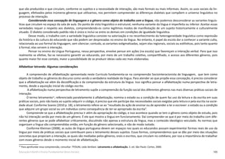 103Educação Infantil e Ensino Fundamental (Anos Iniciais)
que são produzidos e que circulam, conforme os sujeitos e a necessidade de interação, são mais formais ou mais informais. Assim, os usos sociais da lin-
guagem, efetivados pelos inúmeros gêneros que utilizamos, nos permitem compreender as diferenças dialetais que compõem o universo linguístico no
processo de interação.
Considerando essa concepção de linguagem e o gênero como objeto de trabalho com a língua, não podemos desconsiderar as variantes linguís-
ticas que circulam no espaço da sala de aula. Do ponto de vista linguístico e estrutural, nenhuma variante da língua é imperfeita ou inferior. Aceitar essas
variedades requer o respeito aos dialetos, compreendendo-os como legítimos modos de manifestação de um sujeito historicamente e culturalmente
situado. O dialeto considerado padrão não é único e inclui-se entre os demais em condições de igualdade linguística.
Desse modo, o trabalho com a variedade linguística consiste na valorização e no reconhecimento da heterogeneidade linguística como expressão
da história e da cultura do educando que não podem ser desprezadas no ensino da língua. No entanto, é papel da escola dar a conhecer a variante culta,
relacionada ao uso formal da linguagem, sem silenciar; contudo, as variantes estigmatizadas, sejam elas regionais, sociais ou estilísticas, pois tanto quanto
à formal, elas servem à interação.
Pensar no ensino da Língua Portuguesa, nessa perspectiva, envolve pensar em ações (na escola) que favoreçam a interação verbal. Para que isso
realmente se efetive, faz-se necessário garantir ao educando, por meio de um trabalho coletivo, compartilhado, o acesso aos diferentes gêneros, pois
quanto maior for esse contato, maior a possibilidade de se produzir ideias cada vez mais elaboradas.
Alfabetizar letrando: Algumas considerações
A compreensão de alfabetização apresentada neste Currículo fundamenta-se na compreensão Sociointeracionista de linguagem, que tem como
objeto de trabalho os gêneros do discurso como sendo a verdadeira realidade da língua. Para atender ao que propõe essa concepção, é preciso considerar
que a alfabetização vai além da decodificação e da compreensão da estrutura da língua. Isso significa pensar a alfabetização numa perspectiva de letra-
mento, desde a aquisição inicial do código escrito.
A alfabetização numa perspectiva de letramento supõe a compreensão da função social dos diferentes gêneros nas mais diversas práticas sociais de
interação.
O termo letramento34
, referenciado paralelamente à alfabetização, nomina o estado ou a condição de quem faz uso da leitura e da escrita em suas
práticas sociais, pois não basta ao sujeito adquirir o código, é preciso que ele participe das necessidades sociais exigidas pela leitura e pela escrita na socie-
dade atual. Conforme Soares (2010 p. 18), o letramento refere-se ao “resultado da ação de ensinar ou de aprender a ler e escrever: o estado ou a condição
que adquire um grupo social ou um indivíduo como consequência de ter-se apropriado da escrita”.
Compreende-se que a alfabetização precisa ir além da apropriação do código, e isso acontece quando se tem o gênero como objeto de estudo, pois
não há interação senão por meio de um gênero. É ele que mostra a língua em funcionamento. Daí compreender-se que é por meio do trabalho com dife-
rentes gêneros que se pode alfabetizar criticamente, discutindo não apenas a estrutura da língua, mas o conteúdo ideológico veiculado. As normas que
organizam a língua são compreendidas então, em função do gênero selecionado, e não de modo isolado.
Conforme Kleiman (2008), as aulas de língua portuguesa devem ser espaços nos quais os educandos possam experimentar formas reais de uso da
língua por meio de práticas sociais que contribuam para o letramento desses sujeitos. Essas formas, compreendemos que se dão por meio das situações
concretas que propiciam a interação, as quais são mediadas pelos gêneros, orais e escritos, que circulam no cotidiano, por isso a importância de trabalhar
com esses gêneros desde o momento inicial de alfabetização.
34
Para aprofundar essa compreensão, consultar: TFOUNI, Leda Verdiani. Letramento e alfabetização. 3. ed. São Paulo: Cortez, 2000.
 
