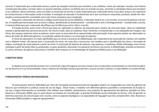 106 Currículo Básico para Escola Pública Municipal
escrever. É importante que o educando escreva a partir de situações concretas que envolvem o seu cotidiano. Como por exemplo: recontar uma história
contada pela educadora, escrever sobre um passeio realizado, produzir um bilhete para ser enviado aos pais, comentar as atividades diárias que envolvem
o seu cotidiano. Nesse momento, como em todos os momentos de escrita, é muito importante que o educando tenha o que dizer, já que o seu repertório
de conhecimentos e informações ainda é limitado. A mediação do educador é fundamental, ele é que incentivará o educando a produzir, dando-lhe infor-
mações e provocando-lhe curiosidade acerca dos temas propostos para a produção.
Enquanto o educando não domina o código convencional da escrita alfabética, o educador deverá ser o seu escriba, na escrita de palavras e de tex-
tos. O trabalho pormenorizado com as letras e sílabas, identificando-as foneticamente – considerando o som e fonologicamente – considerando a escrita,
é imprescindível para que o educando identifique que há diferenças entre a fala e a escrita.
O traçado da letra, assim como a forma que deve ser registrada no caderno: da esquerda para a direita, de cima para baixo, deve ser trabalhado
visando à apropriação das estrutura da escrita. Do mesmo modo, deve-se trabalhar, nesse momento, a compreensão e o uso adequado das margens, das
linhas, dos espaços existentes entre as palavras, assim como os sinais diacríticos representados pela pontuação. Esses aspectos podem ser observados na
leitura de textos de diferentes gêneros, na produção coletiva de textos e na construção de palavras.
O nome do educando é um texto significativo para se iniciar o processo de alfabetização, daí a importância da construção de crachás e do trabalho
com o alfabeto móvel, não apenas para a construção do nome, em caixa alta e manuscrito, mas também para a identificação das letras, a formação de
sílabas, a produção de novas palavras a partir do nome. A construção de baterias de palavras, caça-palavras, cruzadinhas, ditado relâmpago, entre outras,
realizadas a partir de textos lidos ou produzidos, os quais ajudarão o educando a se apropriar da leitura e da escrita. A alfabetização, atrelada ao letramen-
to, parte, portanto, dos gêneros discursivos e também deve amparar-se na metodologia da Sequência Didática para a sua efetivação.
3 OBJETIVO GERAL
O objetivo que se pretende alcançar com o ensino de Língua Portuguesa nos anos iniciais é que os educandos compreendam os mais diversos gêne-
ros do discurso em sua funcionalidade, como o alicerce da interação humana que permite o acesso aos bens culturais e à ação efetiva no mundo letrado.
4 PRESSUPOSTOS TEÓRICO-METODOLÓGICOS
Os pressupostos teóricos defendidos por meio da Concepção Sociointeracionista da linguagem podem ser assegurados por meio dos gêneros do
discurso que constituem as práticas sociais de uso da língua. Desse modo, o trabalho com diferentes gêneros possibilita a compreensão da função so-
cial que a língua desempenha na sociedade. Para efetivar esse trabalho, apresentamos uma proposta de agrupamento dos gêneros, pautada em Dolz,
Noverraz e Schneuwly (2004), para os quais devem ser levadas em consideração: as grandes finalidades sociais atribuídas ao ensino, a fim de garantir os
domínios essenciais de comunicação oral e escrita, como os aspectos tipológicos e as capacidades de linguagem que eles compreendem. Dolz, Noverraz e
Schneuwly (2004) propõem o seguinte agrupamento:
 