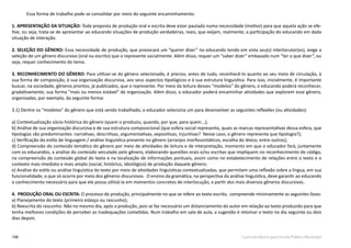 108 Currículo Básico para Escola Pública Municipal
Essa forma de trabalho pode se consolidar por meio do seguinte encaminhamento:
1. APRESENTAÇÃO DA SITUAÇÃO: Toda proposta de produção oral e escrita deve estar pautada numa necessidade (motivo) para que aquela ação se efe-
tive, ou seja, trata-se de apresentar ao educando situações de produção verdadeiras, reais, que exijam, realmente, a participação do educando em dada
situação de interação.
2. SELEÇÃO DO GÊNERO: Essa necessidade de produção, que provocará um “querer dizer” no educando tendo em vista seu(s) interlocutor(es), exige a
seleção de um gênero discursivo (oral ou escrito) que o represente socialmente. Além disso, requer um “saber dizer” embasado num “ter o que dizer”, ou
seja, requer conhecimento do tema.
3. RECONHECIMENTO DO GÊNERO: Para utilizar-se do gênero selecionado, é preciso, antes de tudo, reconhecê-lo quanto ao seu meio de circulação, à
sua forma de composição, à sua organização discursiva, aos seus aspectos tipológicos e à sua estrutura linguística. Para isso, inicialmente, é importante
buscar, na sociedade, gêneros prontos, já publicados, que o represente. Por meio da leitura desses “modelos” do gênero, o educando poderá reconhecer,
gradativamente, sua forma “mais ou menos estável” de organização. Além disso, o educador poderá encaminhar atividades que explorem esse gênero,
organizadas, por exemplo, da seguinte forma:
3.1) Dentre os “modelos” do gênero que está sendo trabalhado, o educador seleciona um para desenvolver as seguintes reflexões (ou atividades):
a) Contextualização sócio-histórica do gênero (quem o produziu, quando, por que, para quem...);
b) Análise de sua organização discursiva e de sua estrutura composicional (que esfera social representa, quais as marcas representativas dessa esfera, que
tipologias são predominantes: narrativas, descritivas, argumentativas, expositivas, injuntivas? Nesse caso, o gênero representa que tipologia?);
c) Verificação do estilo de linguagem / análise linguística presente no gênero (arranjos morfossintáticos, escolha do léxico, entre outros);
d) Compreensão do conteúdo temático do gênero por meio de atividades de leitura e de interpretação, momento em que o educador fará, juntamente
com os educandos, a análise do conteúdo veiculado pelo gênero, elaborando questões orais e/ou escritas que impliquem no reconhecimento do código,
na compreensão do conteúdo global do texto e na localização de informações pontuais, assim como no estabelecimento de relações entre o texto e o
contexto mais imediato e mais amplo (social, histórico, ideológico) de produção daquele gênero;
e) Análise do estilo ou análise linguística do texto por meio de atividades linguísticas contextualizadas, que permitam uma reflexão sobre a língua, em sua
funcionalidade, o que só ocorre por meio dos gêneros discursivos. O ensino da gramática, na perspectiva da análise linguística, deve garantir ao educando
o conhecimento necessário para que ele possa utilizá-la em momentos concretos de interlocução, a partir dos mais diversos gêneros discursivos.
4. PRODUÇÃO ORAL OU ESCRITA: O processo de produção, principalmente no que se refere ao texto escrito, compreende minimamente as seguintes fases:
a) Planejamento do texto (primeiro esboço ou rascunho);
b) Reescrita do rascunho. Não no mesmo dia, após a produção, pois se faz necessário um distanciamento do autor em relação ao texto produzido para que
tenha melhores condições de perceber as inadequações cometidas. Num trabalho em sala de aula, a sugestão é retomar o texto no dia seguinte ou dois
dias depois.
 