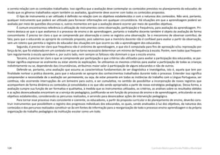 124 Currículo Básico para Escola Pública Municipal
a correta relação com os conteúdos trabalhados. Isso significa que a avaliação deve contemplar os conteúdos previstos no planejamento do educador, de
modo que os gêneros trabalhados sejam também os avaliados, igualmente deve ocorrer com todos os conteúdos propostos.
O tipo de instrumento a ser utilizado é definido na relação com os objetivos estabelecidos e com a natureza dos conteúdos. Não será, portanto,
qualquer instrumento que poderá ser utilizado para fornecer informações em qualquer circunstância. Há situações em que a aprendizagem poderá ser
avaliada por meio de questões discursivas e, outros momentos em que a avaliação deverá ocorrer por meio de questões objetivas.
É comum encontrarmos referência à utilização de instrumentos como observação, participação e frequência, para avaliação da aprendizagem. Pri-
meiro destaca-se que o que avaliamos é o processo de ensino e de aprendizagem, portanto o trabalho docente também é objeto da avaliação de forma
concomitante. É preciso ter claro o que se compreende por observação e como se registra uma observação. Se o mecanismo de observar contribui, de
fato, para que o educando se aproprie do conteúdo proposto, pois sabemos que a memória docente não é confiável para avaliar a partir da observação,
sem um roteiro que permita o registro do educador das situações em que ocorre ou não a aprendizagem dos educandos.
Segundo, é preciso ter claro que frequência não é sinônimo de aprendizagem, e que ela é computada para fins de aprovação e/ou reprovação por
força da lei, que foi elaborada em um contexto em que se torna necessário determinar um mínimo de frequência à escola. Porém, nem todos que frequen-
tam regularmente à escola aprendem e, por outro lado, nem sempre os faltosos não dominam o que a escola ensina.
Terceiro, é preciso ter claro o que se compreende por participação e que critérios são utilizados para avaliar a participação dos educandos, se par-
ticipar significa expressar-se oralmente ou estar atento às explicações. Se utilizamos os mesmos critérios para avaliar a participação de todas as crianças
indistintamente ou se, dependendo das circunstâncias, atribuímos maior valor à participação de alguns educandos e não de outros.
Defende-se, portanto, uma avaliação que assuma as características fundamentais de ser diagnóstica e investigativa, isto é, aquela que tem por
finalidade nortear a prática docente, para que o educando se aproprie dos conhecimentos trabalhados durante todo o processo. Entender isso significa
compreender a necessidade de a avaliação ser permanente, ou seja, de estar presente em todas as instâncias do trabalho com a Língua Portuguesa, ser
contínua, não ocorrendo interrupções de um bimestre para outro, e ser cumulativa, no sentido de possibilitar a incorporação de novos registros que
acompanhem de forma dinâmica os conteúdos já consolidados e os que vão sendo apropriados a partir de novas estratégias pedagógicas. Dessa forma, a
avaliação cumpre sua função de ser formativa e qualitativa, à medida que os instrumentos utilizados, os critérios, as análises sobre os resultados obtidos
e as ações desencadeadas encontram-se a serviço do pedagógico, justificando-se em função do processo de ensino e de aprendizagem, articulando-se aos
objetivos estabelecidos, considerando os percursos realizados, e servindo para desencadear ações de intervenção pedagógica.
Para tornar esse processo mais consistente e coerente, os educadores, a partir da proposta curricular e do planejamento de ensino, deverão cons-
truir instrumentos que possibilitem o registro dos progressos individuais dos educandos, os quais, sendo analisados à luz dos objetivos, da natureza dos
conteúdos e dos percursos realizados constituir-se-ão em fontes de informação para a reorganização de todo o processo ensino-aprendizagem e da própria
organização do trabalho pedagógico da instituição escolar como um todo.
 