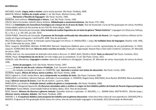 128 Currículo Básico para Escola Pública Municipal
REFERÊNCIAS
ANTUNES, Irandé. Língua, texto e ensino: outra escola possível. São Paulo: Parábola, 2009.
BAKHTIN, Mikhail. Estética da criação verbal. 2. ed. São Paulo: Martins Fontes, 2003.
______. Marxismo e filosofia da linguagem. São Paulo: Hucitec, 1995.
BARBOSA, José Juvêncio. Alfabetização e leitura. 2.ed. São Paulo: Cortez, 1992.
CÓCCO, Maria Fernandes; HAILER, Marco Antônio. Alfabetização e socioconstrutivismo. São Paulo: FTD, 1996.
CIELO, C.A.Habilidades em Consciência Fonológica em crianças de 4 a 8 anos de idade. Tese de Doutorado. Curso de Pós-graduação em Letras, Pontifícia
Universidade Católica do Rio Grande do Sul, PUC-RS. Porto Alegre, 2000.
COSTA-HÜBES, Terezinha da Conceição. Uma tentativa de análise linguística de um texto do gênero “Relato histórico”. Linguagem em (Dis)curso, Palhoça,
SC, v. 10, n. 1, p. 181-205, jan./abr. 2010.
COSTA-HÜBES. Terezinha da Conceição. O processo de formação continuada dos educadores do Oeste do Paraná. Um resgate histórico-reflexivo da for-
mação em língua portuguesa. Londrina/PR, 2008. Tese de doutorado.
DELL’ISOLA, Regina Lúcia Péret. A interação sujeito-linguagem em leitura. In: MAGALHÃES, I. (orgs.) As múltiplas faces da linguagem. Brasília: UnB, 1996,
p. 69-75.Mercado de Letras, 2004.
DOLZ, Joaquim; NOVERRAZ, Michele; SCHNEUWLY, Bernard. Sequências didáticas para o oral e a escrita: apresentação de um procedimento. In: DOLZ,
Joaquim; SCHNEUWLY, Bernard. Gêneros orais e escritos na escola. [Tradução e organização: Roxane Rojo e Glaís Sales Cordeiro]. Campinas, SP: Mercado
de Letras, 2004.
FIORIN, José Luiz. Da necessidade de distinção entre texto e discurso. In: BRAIT, Beth, SOUZA-e-SILVA. Texto ou discurso? São Paulo: Contexto, 2012.
FREIRE, Paulo. A importância do ato de ler: em três artigos que se completam. 51 ed. São Paulo: Cortez, 2011.
GERALDI, João Wanderley. Linguagem e ensino: exercício de militância e divulgação. Campinas, SP: Mercado de Letras: Associação de Leitura do Brasil,
1996.
______. Portos de passagem. 4.ed. São Paulo: Martins Fontes, 1997.
______. O texto na sala de aula. Leitura e Produção. 3.ed. Cascavel: Assoeste, 1985
______. Da redação à produção de texto. In: CHIAPPINI, Ligia. Aprender e ensinar com textos de educandos. São Paulo: Cortez, 2004.
KLEIMAN, Angela. Oficina de leitura, teoria e prática. São Paulo: Pontes, 2008.
KOCH, Ingdore V.; ELIAS, Vanda Maria. Ler e compreender os sentidos do texto. São Paulo: Contexto, 2006.
MARCUSCHI, Luiz Antônio. Gêneros Textuais: definição e funcionalidade. In. DIONÍSIO, Ângela Paiva; MACHADO, Anna Rachel; BEZERRA, Maria Auxiliadora
(orgs.) Gêneros textuais & Ensino. 2.ed. Rio de Janeiro : Lucerna, 2003.
MARCUSCHI, Luiz Antônio. Produção textual, análise de gênero e compreensão. São Paulo: Parábola, 2008.
NATH-BRAGA, Margarete Aparecida. Os discursos veiculados sobre a mulher e o negro no livro didático público do Estado do Paraná Língua portuguesa
e literatura: Ensino Médio. Universidade Federal da Bahia, Bahia, 2013. Tese de doutorado.
ROJO, Roxane. Gêneros do discurso e gêneros textuais: Questões teóricas e aplicadas. In: MEURER, J. L.; BONINI Adair, MOTTA-ROTH, Désirée (orgs.).
Gêneros: teoria, métodos, debates. São Paulo: Parábola, 2005.
SIMIONI, C. A. A sequência didática como proposta de trabalho com os gêneros discursivos: relato descritivo-crítico de uma experiência. CASCAVEL/PR:U-
NIOESTE, Programa de Pós-graduação Stricto Sensu em Letras, área de concentração Linguagem e Sociedade, 2012 (Dissertação de Mestrado).
 