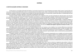 131Educação Infantil e Ensino Fundamental (Anos Iniciais)
HISTÓRIA
1 CONTEXTUALIZAÇÃO HISTÓRICA E CONCEPÇÃO
Ao discutirmos a concepção da disciplina de História, é necessário esclarecermos o que entendemos por história. Antes; porém, é preciso dizer que
uma coisa é a história propriamente dita, outra é a compreensão que temos dela e outra, ainda, é a disciplina de História. São três dimensões diferentes: a
primeira diz respeito ao concreto, às relações sociais travadas nas lutas pela sobrevivência e, as outras duas, ao plano das ideias e à compreensão de como
a história é entendida, assimilada, registrada e transmitida, possibilitando intervenções.
Quando se estuda a história, em geral, aprende-se que ela começa com a criação da escrita, que teria acontecido por volta de quatro a seis mil anos
a.C. e que é feita pelos grandes “homens” e “heróis”. Entretanto, como veremos, isso não corresponde à realidade. A história está diretamente relacionada ao
ser humano, às mudanças, às transformações; tem a ver com as dimensões de passado, presente e futuro, portanto, com o tempo e com o espaço.
Mas eis que alguns questionamentos surgem: Antes do aparecimento do ser humano, não ocorreram transformações e mudanças também na
natureza? Isso não significa que também podemos falar de uma “história da natureza”? De fato, antes do ser humano, a natureza passou por um longo
processo de transformação, decorrente da ação e interação dos elementos e das forças internas que a constituem, mas só impropriamente podemos de-
nominar isso de “história da natureza”. Partindo-se do pressuposto de que história implica em mudanças e transformações, pode-se até falar de história
da natureza. Todavia, dissemos que isso só pode ser feito de maneira imprópria uma vez que a História diz respeito à ação do ser humano no meio, o que
só pode acontecer a partir do momento em que ele foi produzido pela natureza.
Entendemos que a História, portanto, tem a ver fundamentalmente com o ser humano e com o trabalho. O ser humano diferencia-se dos demais
seres vivos pelo fato de ter desenvolvido sua capacidade ideativa e reflexiva, pela capacidade de agir intencionalmente sobre o mundo e de poder anteci-
par mentalmente os resultados de sua produção. Diferente dos demais seres vivos, o ser humano sobrevive por meio do trabalho. E, ao trabalhar, os ho-
mens não apenas produzem bens materiais, mas também desenvolvem seu cérebro, produzem representações, ideias e conhecimentos, que possibilitam
a produção de instrumentos e a adaptação do mundo a si, garantindo a sobrevivência.
O trabalho, portanto, tornou-se a condição essencial para o ser humano, pois não é possível compreendê-lo sem o trabalho, nem este sem aquele.
Ambos se pressupõem. Da mesma forma, não dá para entender a sociedade se considerarmos a categoria trabalho numa dimensão abstrata e a-histórica.
Pode-se dizer que, assim como para sobreviver o ser humano precisa satisfazer uma série de necessidades básicas, a produção dos bens necessários para
isso não são frutos do trabalho individual; são produzidos socialmente. Além disso, os homens não produzem sempre da mesma forma e as mesmas coisas
para satisfazer sua sobrevivência, ou seja, ao produzi-las, o ser humano estabelece relações com a natureza e com os demais homens. No entanto, como
diz Karl Marx (1978), não são quaisquer tipos de relações ou relações indeterminadas, são relações necessárias e independentes de sua vontade, relações
que correspondem a um determinado grau de desenvolvimento das forças produtivas materiais.
Para compreender isso, precisamos nos remeter à forma de organização social, isto é, como os homens se organizam para produzir os bens de
que necessitam para sobreviver. E como a sociedade está fundada na propriedade privada dos meios de produção, ela se constitui numa sociedade de
classes. Em decorrência disso, temos os conflitos e os antagonismos sociais. Assim, a história, para Marx (1978), é a história das lutas de classes, ou seja, a
organização da produção, das ideias e da sobrevivência carrega a marca dessa sociedade. E, como os homens, dado o grau de desenvolvimento das forças
produtivas atingido em cada momento, organizam-se e produzem de um determinado modo, a história também aparece como expressão das condições e
das relações de cada momento.
 