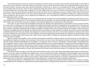 132 Currículo Básico para Escola Pública Municipal
A dimensão temporal da história diz respeito às mudanças, às transformações. Ao contrário disso, teríamos a perpetuidade e a eternidade. O
fato de que as coisas não foram e não serão sempre da mesma forma como as encontramos hoje, remete-nos à noção de passado, presente, futuro,
de tempo, portanto. Contudo, apesar dessa aparente linearidade, a História não se resume a um encadeamento de datas, um agregado de fatos,
uma cronologia. Mais do que isso, revela-se como resultado da relação dos homens entre si e desses com a natureza, em determinadas condições,
em determinada época, em determinada sociedade. Por um lado, significa dizer que, sem o ser humano não existe história e, por outro, que, se o
ser humano produz sua vida socialmente, de diferentes maneiras, de acordo com as condições que encontra, a História também não é feita somente
pelos “heróis”, pelos “grandes homens”. Ela é feita, então, coletivamente e assume características específicas de acordo com o estágio de desenvol-
vimento atingido em cada momento, com as relações que se estabelecem, com a intensidade dos conflitos e em decorrência do grau de acirramento
dos antagonismos entre as classes.
As diferentes formas de organização social e a ocorrência dos fatos são resultados do acúmulo quantitativo e qualitativo das ações dos seres huma-
nos, mediados pela natureza que, por sua vez, permitem a existência de uma cronologia, uma sequência de fatos. Mas o que faz com que, dia após dia, as
coisas mudem, que ocorram fatos novos, que a realidade a nossa volta seja diferente e que, seja possível se falar de história?
Como vimos, os seres humanos têm necessidades que precisam ser satisfeitas para poder garantir sua sobrevivência. Para isso, precisam transfor-
mar o meio. Assim, à medida que, por meio do trabalho, vão estabelecendo relações necessárias e independentes de sua vontade com a natureza e com
seres humanos, correspondentes ao modo de produção e ao estágio de desenvolvimento das forças produtivas, vão alterando o meio, ou produzindo
bens materiais e espirituais, satisfazendo determinadas necessidades e fazendo história. Como as forças produtivas vão mudando a cada momento em
função da necessidade de dar novas respostas aos também sempre novos desafios, a história também vai mudando, exprimindo o acúmulo quantitativo
e qualitativo do desenvolvimento, das relações, dos antagonismos e das lutas. Contudo, como são os seres humanos que fazem a história e como a fazem
de maneira diferente em cada momento e em cada sociedade, a forma de compreensão da mesma também vai mudando concomitantemente. Nessa
perspectiva, contraditoriamente, pode-se dizer que, a cada momento, temos melhores condições de compreender, explicar e transformar a história, dado
o acúmulo técnico e científico.
Algumas correntes historiográficas; porém, partindo de pressupostos positivistas e idealistas, adotam uma série de teorias em suas análises e in-
terpretações da realidade e do mundo, como se pairassem acima do bem e do mal, como se não estivessem inseridos em determinadas relações sociais
concretas. Então, confundem objetividade com neutralidade e, na maioria das vezes, resumem a historiografia a meras descrições e interpretações fac-
tuais, ressaltando “heróis”, como se a história fosse feita por alguns indivíduos e como se a história seguisse uma sequência evolutiva e progressiva. Como
não consideram a categoria trabalho como elemento central na análise, com toda a abrangência e com todas as consequências que isso implica, também
não compreendem que, muitas vezes, acabam perpetuando as relações existentes e reproduzindo os interesses da classe dominante. As ideias gerais e
dominantes de uma determinada época, em geral, são expressões dos interesses da classe dominante da época. Em função disso, visam à reprodução de
sua condição de classe.
Comumente, divide-se a história em grandes períodos demarcados por fatos e datas: Idade Antiga, Idade Média, Idade Moderna e Idade Contem-
porânea. Isso; porém, exige uma reflexão mais cuidadosa, pois, se por um lado permite e facilita a localização em função de alguns traços e elementos
comuns em cada período, por outro, pode-se cometer o equívoco de pensar que ela caminha linear e progressivamente. Contudo, se tomarmos como
referência essa periodização, pode-se afirmar que, em cada um desses grandes momentos históricos, os homens se organizaram para produzir de uma
determinada forma sua vida social, marcados por determinadas relações e por um determinado modo de produção predominante.
Dentro dessa perspectiva, na Antiguidade, temos o modo de produção escravista, cuja relação social básica travava-se entre senhores e escravos;
na Idade Média, temos o Feudalismo, cuja sobrevivência estava fundada na terra, a produção estava voltada para a subsistência e as relações de produção
 